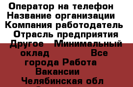 Оператор на телефон › Название организации ­ Компания-работодатель › Отрасль предприятия ­ Другое › Минимальный оклад ­ 16 000 - Все города Работа » Вакансии   . Челябинская обл.,Снежинск г.